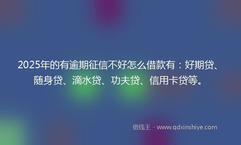 2025年的有逾期征信不好怎么借款有：好期贷、随身贷、滴水贷、功夫贷、信用卡贷等。