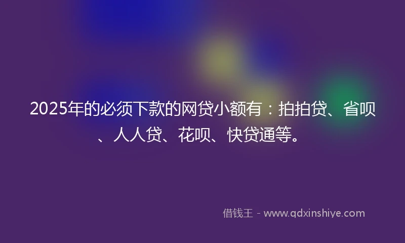 2025年的必须下款的网贷小额有：拍拍贷、省呗、人人贷、花呗、快贷通等。