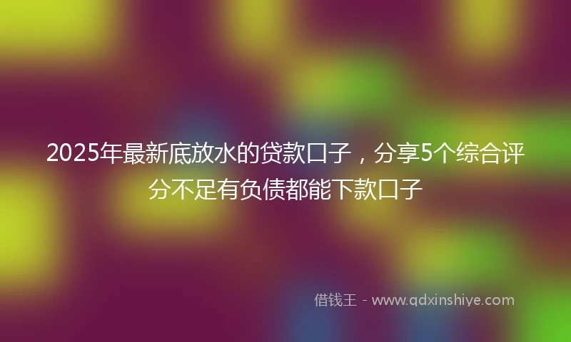 2025年最新底放水的贷款口子，分享5个综合评分不足有负债都能下款口子