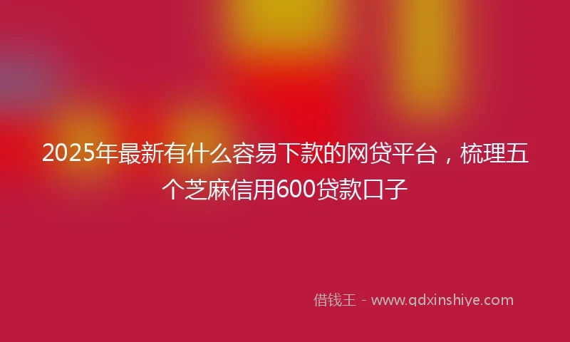 2025年最新有什么容易下款的网贷平台，梳理五个芝麻信用600贷款口子