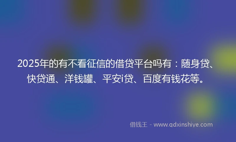 2025年的有不看征信的借贷平台吗有：随身贷、快贷通、洋钱罐、平安i贷、百度有钱花等。