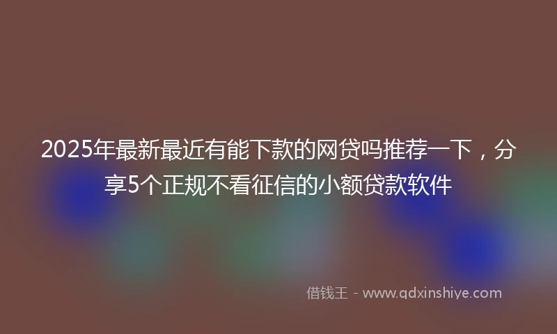 2025年最新最近有能下款的网贷吗推荐一下，分享5个正规不看征信的小额贷款软件
