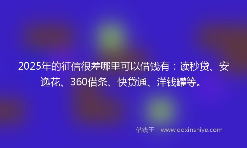 2025年的征信很差哪里可以借钱有：读秒贷、安逸花、360借条、快贷通、洋钱罐等。
