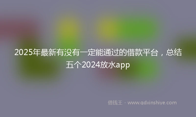 2025年最新有没有一定能通过的借款平台，总结五个2024放水app