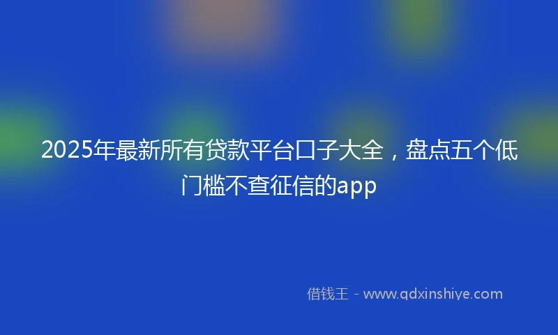 2025年最新所有贷款平台口子大全，盘点五个低门槛不查征信的app