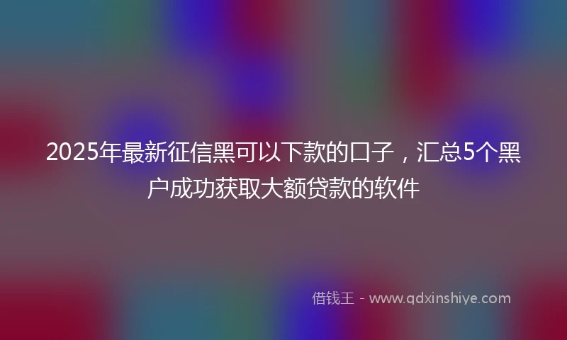 2025年最新征信黑可以下款的口子，汇总5个黑户成功获取大额贷款的软件