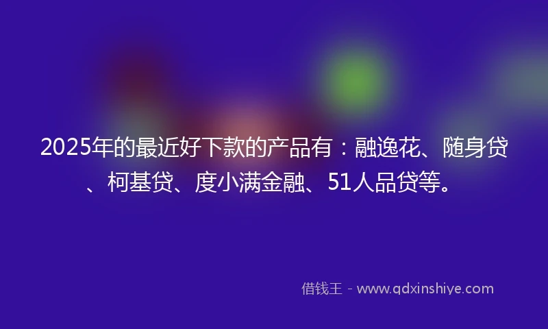 2025年的最近好下款的产品有：融逸花、随身贷、柯基贷、度小满金融、51人品贷等。