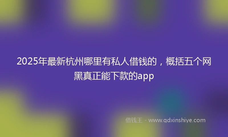 2025年最新杭州哪里有私人借钱的，概括五个网黑真正能下款的app