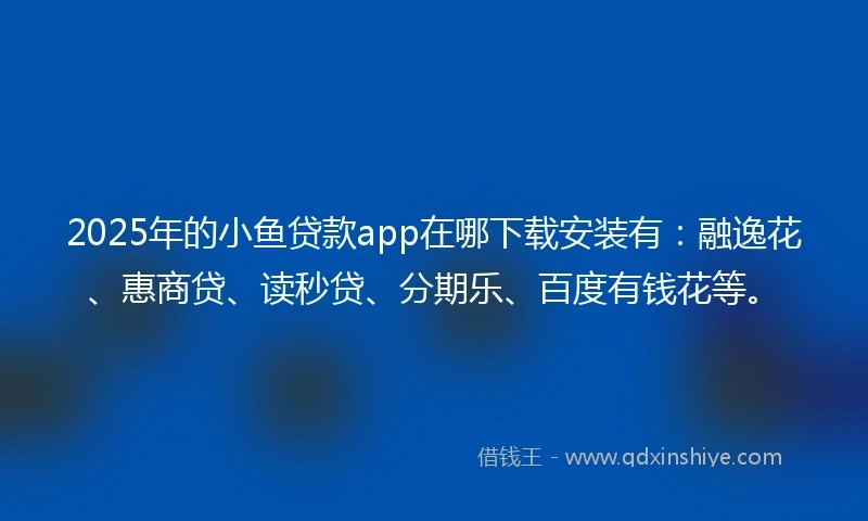 2025年的小鱼贷款app在哪下载安装有：融逸花、惠商贷、读秒贷、分期乐、百度有钱花等。