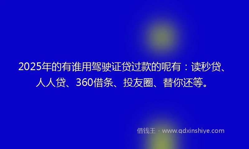 2025年的有谁用驾驶证贷过款的呢有：读秒贷、人人贷、360借条、投友圈、替你还等。