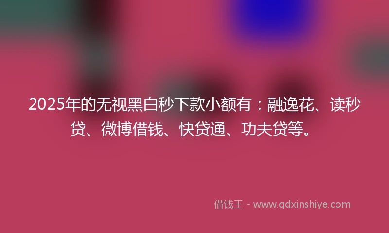 2025年的无视黑白秒下款小额有：融逸花、读秒贷、微博借钱、快贷通、功夫贷等。