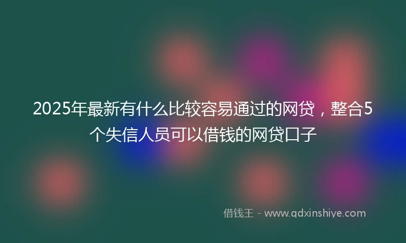 2025年最新有什么比较容易通过的网贷，整合5个失信人员可以借钱的网贷口子