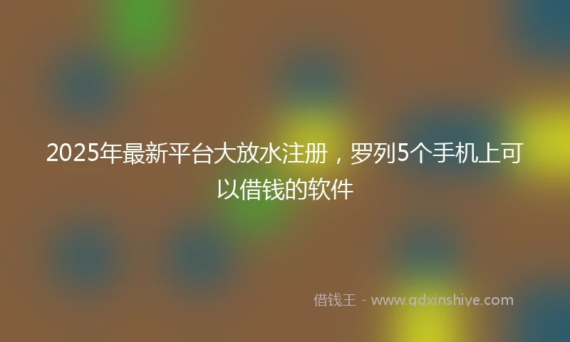 2025年最新平台大放水注册,罗列5个手机上可以借钱的软件