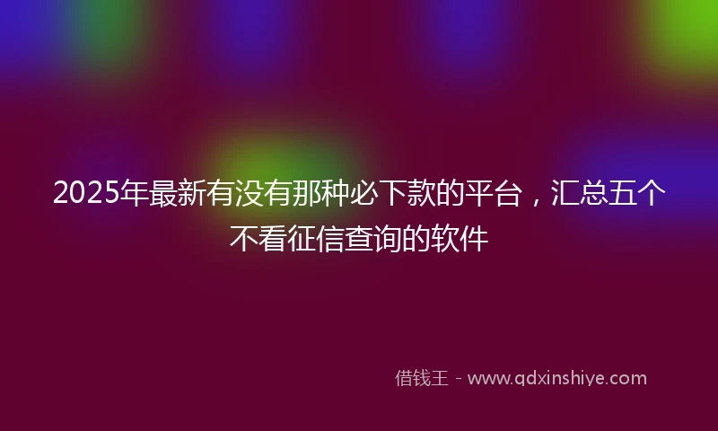 2025年最新有没有那种必下款的平台，汇总五个不看征信查询的软件