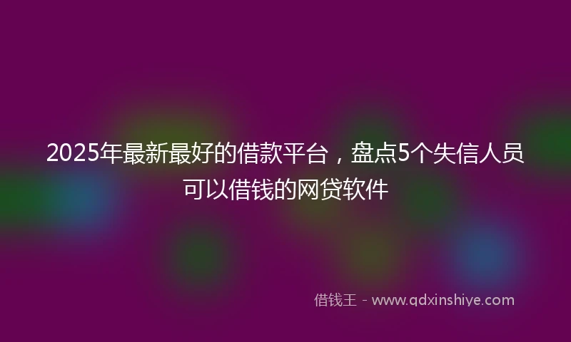 2025年最新最好的借款平台，盘点5个失信人员可以借钱的网贷软件