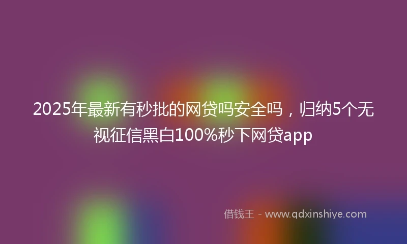 2025年最新有秒批的网贷吗安全吗，归纳5个无视征信黑白100%秒下网贷app