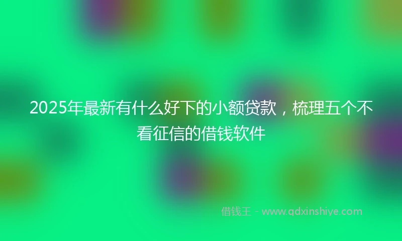 2025年最新有什么好下的小额贷款，梳理五个不看征信的借钱软件