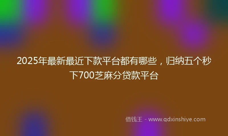 2025年最新最近下款平台都有哪些，归纳五个秒下700芝麻分贷款平台