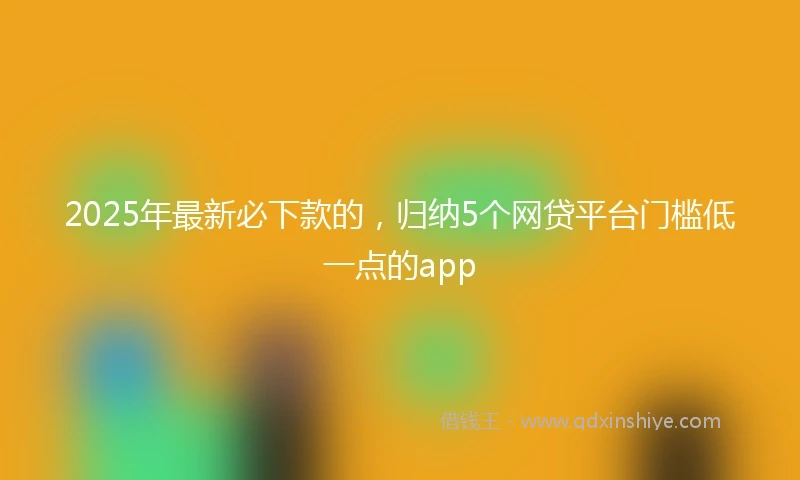 2025年最新必下款的，归纳5个网贷平台门槛低一点的app