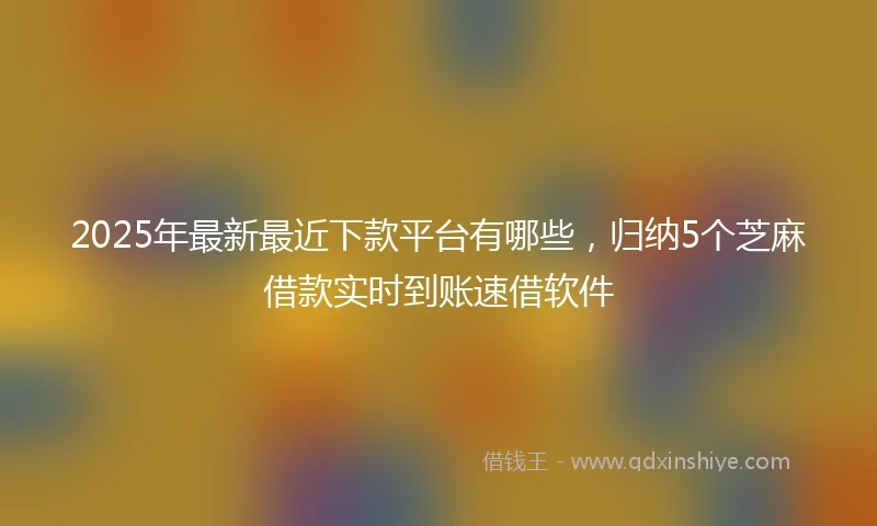 2025年最新最近下款平台有哪些，归纳5个芝麻借款实时到账速借软件