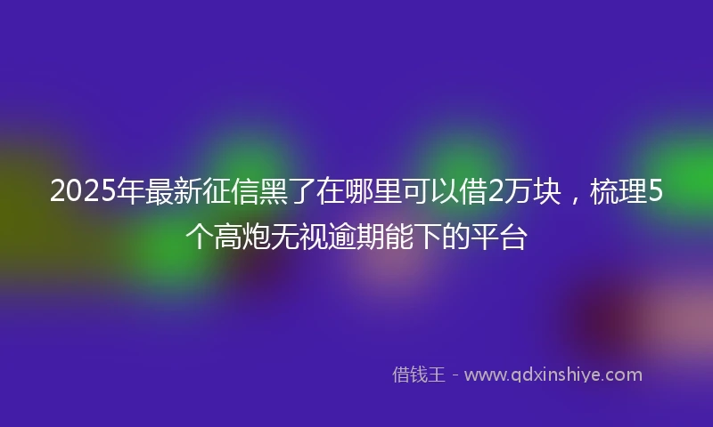 2025年最新征信黑了在哪里可以借2万块，梳理5个高炮无视逾期能下的平台