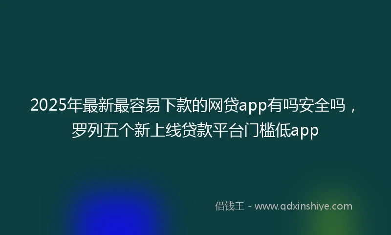 2025年最新最容易下款的网贷app有吗安全吗，罗列五个新上线贷款平台门槛低app