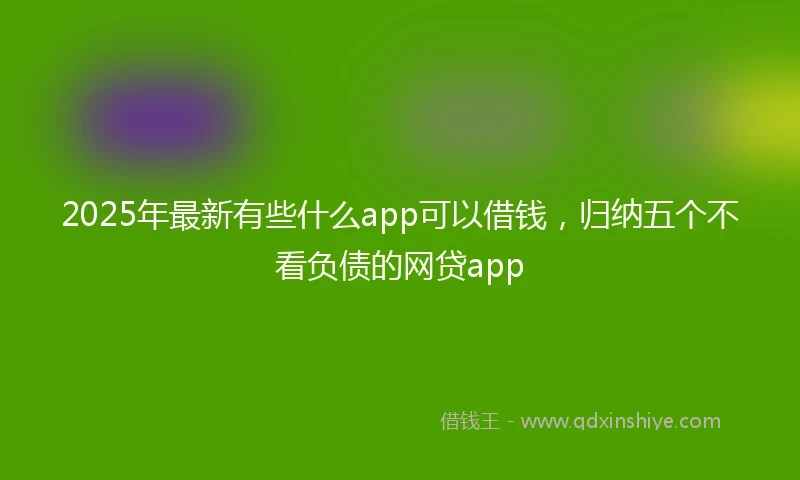 2025年最新有些什么app可以借钱，归纳五个不看负债的网贷app