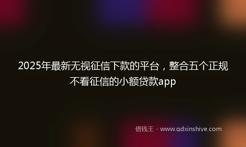 2025年最新无视征信下款的平台，整合五个正规不看征信的小额贷款app