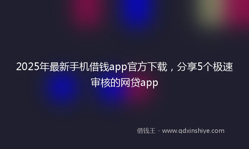 2025年最新手机借钱app官方下载，分享5个极速审核的网贷app