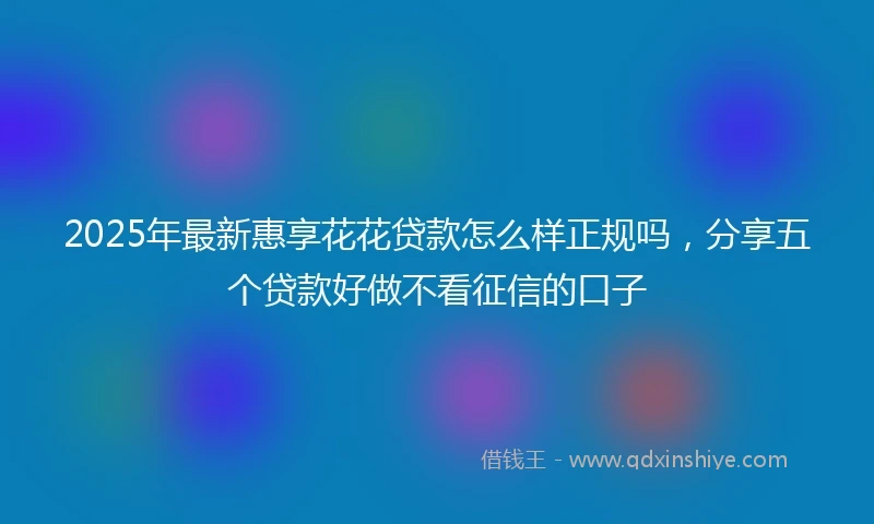 2025年最新惠享花花贷款怎么样正规吗，分享五个贷款好做不看征信的口子