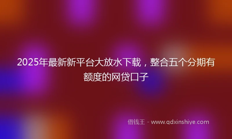 2025年最新新平台大放水下载，整合五个分期有额度的网贷口子