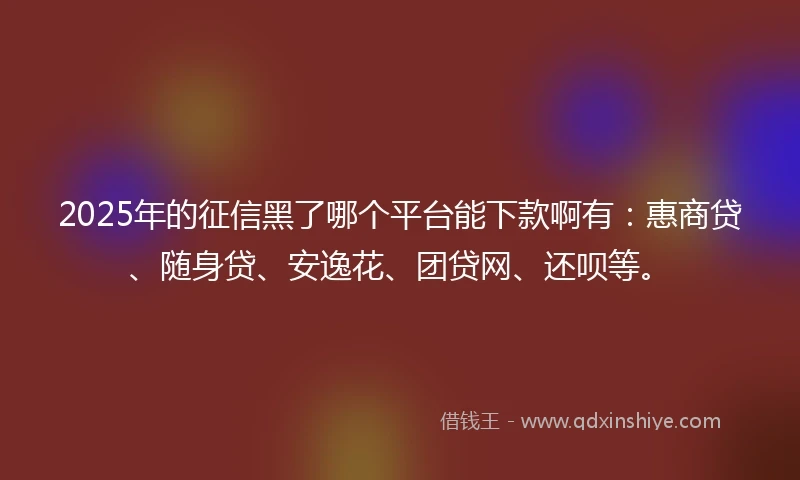 2025年的征信黑了哪个平台能下款啊有：惠商贷、随身贷、安逸花、团贷网、还呗等。