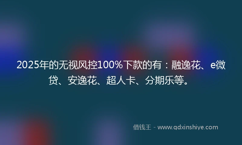 2025年的无视风控100%下款的有：融逸花、e微贷、安逸花、超人卡、分期乐等。