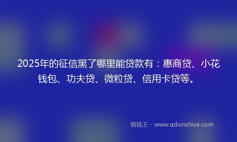 2025年的征信黑了哪里能贷款有：惠商贷、小花钱包、功夫贷、微粒贷、信用卡贷等。