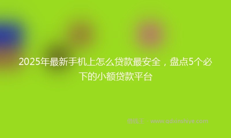2025年最新手机上怎么贷款最安全，盘点5个必下的小额贷款平台