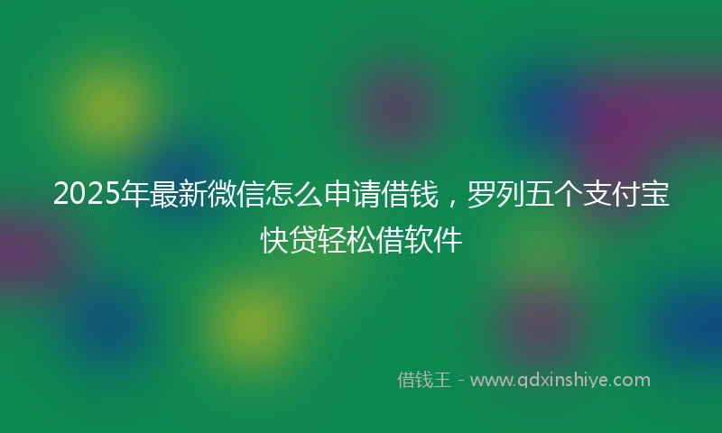 2025年最新微信怎么申请借钱，罗列五个支付宝快贷轻松借软件