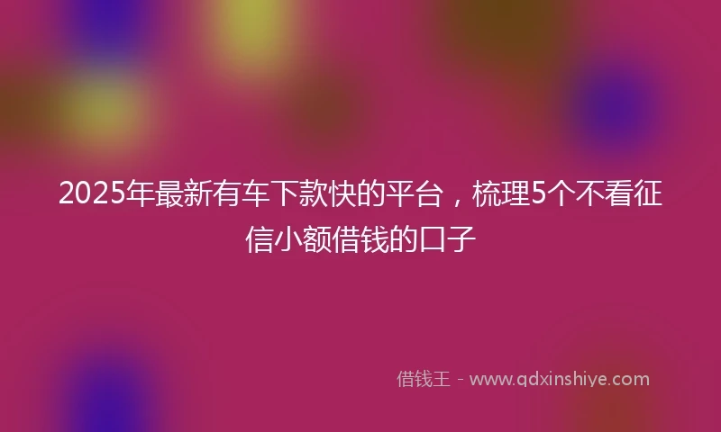 2025年最新有车下款快的平台，梳理5个不看征信小额借钱的口子
