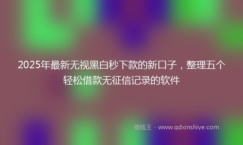2025年最新无视黑白秒下款的新口子，整理五个轻松借款无征信记录的软件