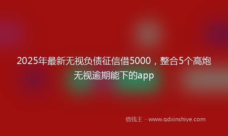 2025年最新无视负债征信借5000，整合5个高炮无视逾期能下的app
