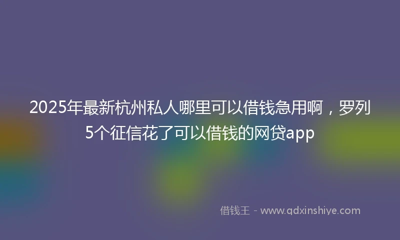 2025年最新杭州私人哪里可以借钱急用啊，罗列5个征信花了可以借钱的网贷app