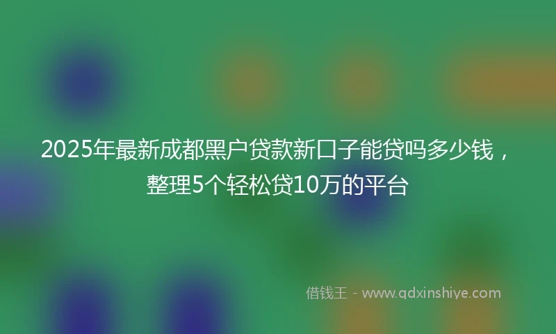 2025年最新成都黑户贷款新口子能贷吗多少钱，整理5个轻松贷10万的平台
