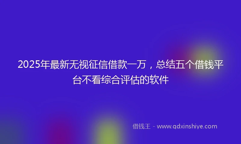 2025年最新无视征信借款一万，总结五个借钱平台不看综合评估的软件