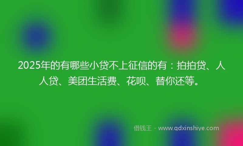 2025年的有哪些小贷不上征信的有：拍拍贷、人人贷、美团生活费、花呗、替你还等。