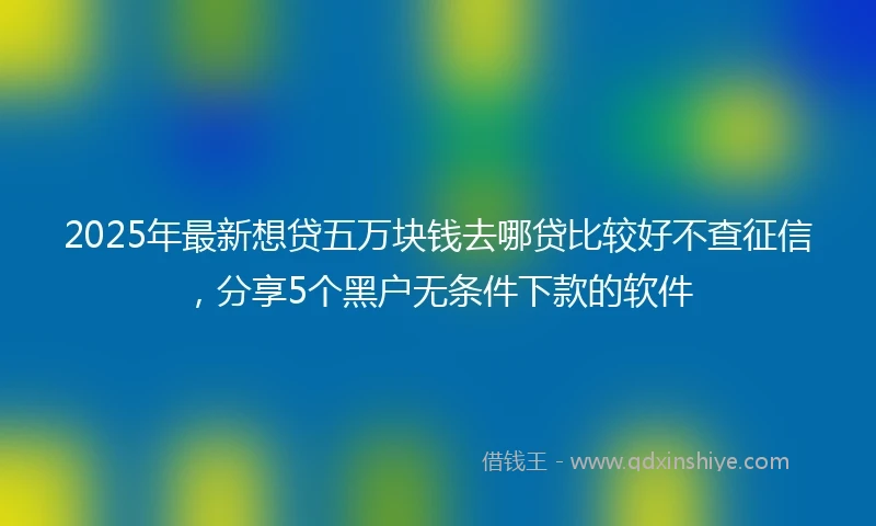 2025年最新想贷五万块钱去哪贷比较好不查征信，分享5个黑户无条件下款的软件