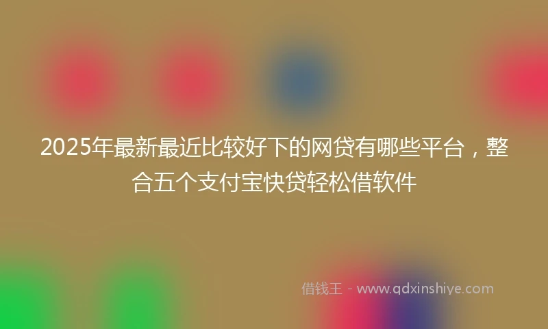 2025年最新最近比较好下的网贷有哪些平台，整合五个支付宝快贷轻松借软件