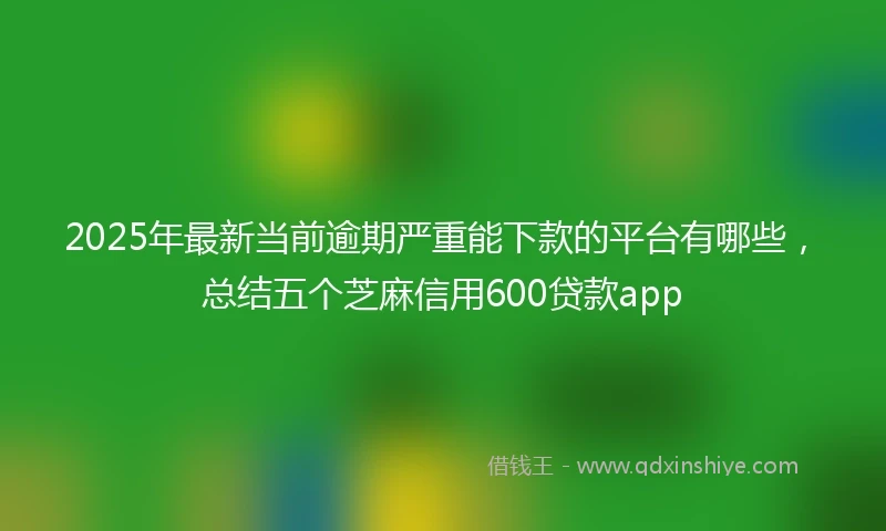 2025年最新当前逾期严重能下款的平台有哪些，总结五个芝麻信用600贷款app