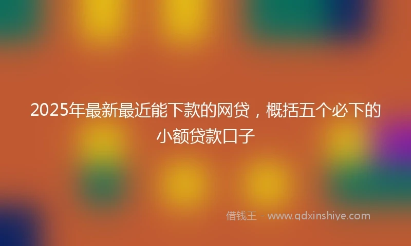 2025年最新最近能下款的网贷，概括五个必下的小额贷款口子
