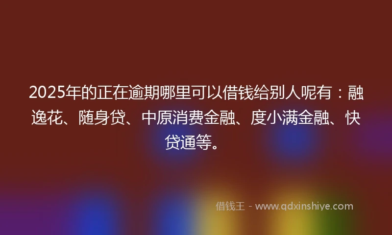 2025年的正在逾期哪里可以借钱给别人呢有：融逸花、随身贷、中原消费金融、度小满金融、快贷通等。
