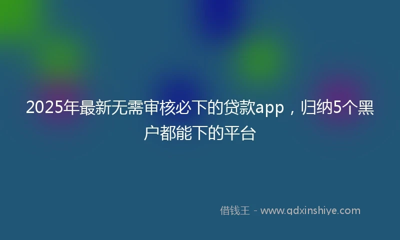 2025年最新无需审核必下的贷款app，归纳5个黑户都能下的平台