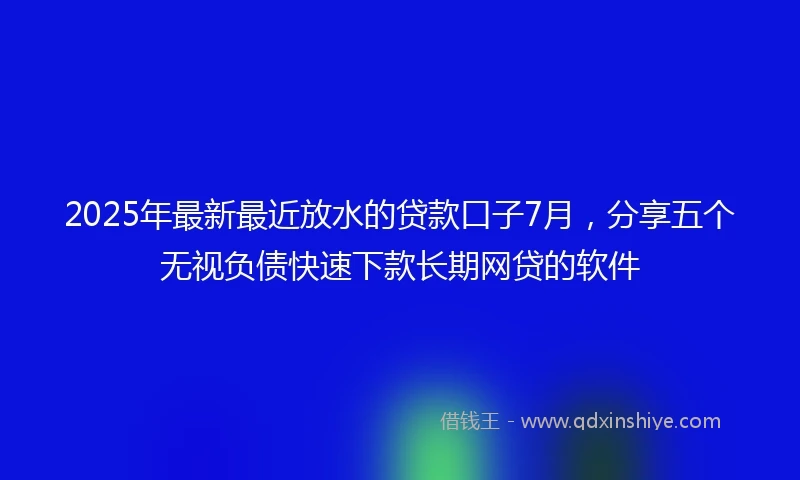 2025年最新最近放水的贷款口子7月，分享五个无视负债快速下款长期网贷的软件